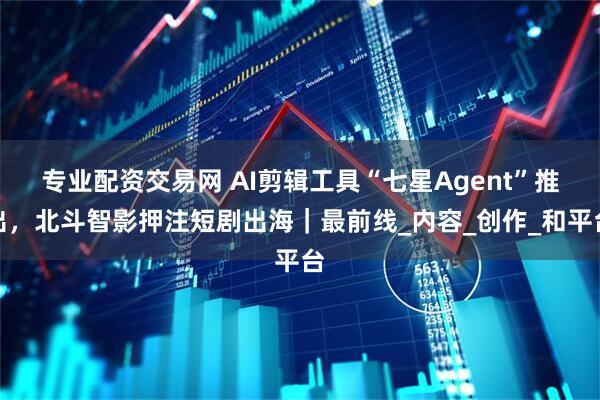 专业配资交易网 AI剪辑工具“七星Agent”推出，北斗智影押注短剧出海｜最前线_内容_创作_和平台