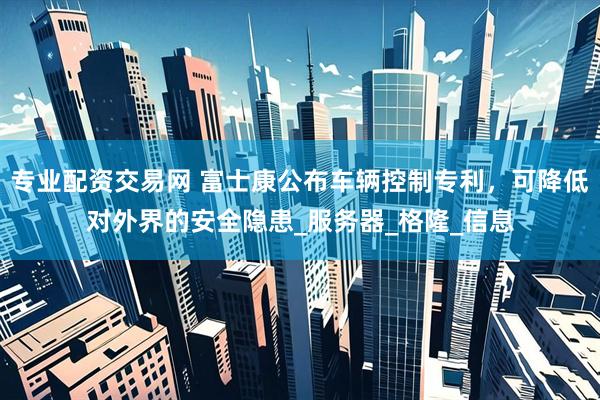 专业配资交易网 富士康公布车辆控制专利，可降低对外界的安全隐患_服务器_格隆_信息