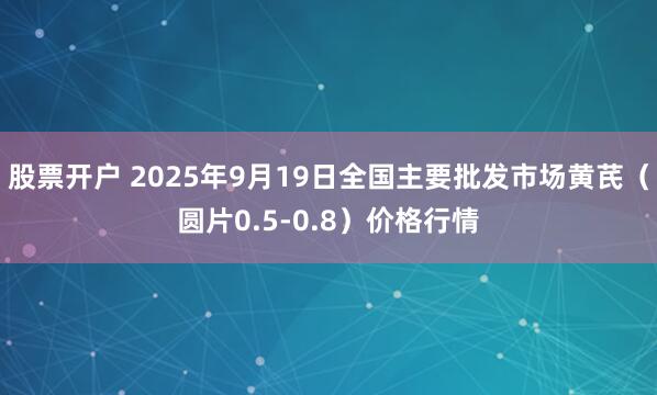 股票开户 2025年9月19日全国主要批发市场黄芪（圆片0.5-0.8）价格行情