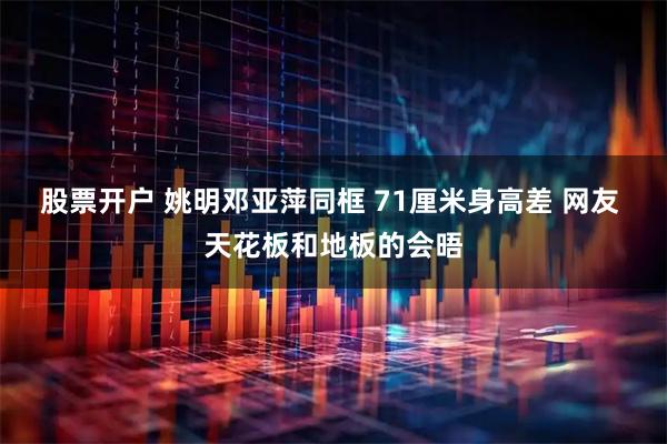 股票开户 姚明邓亚萍同框 71厘米身高差 网友 天花板和地板的会晤