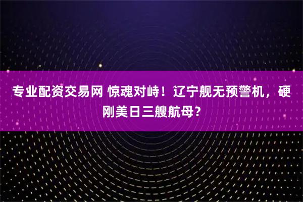 专业配资交易网 惊魂对峙！辽宁舰无预警机，硬刚美日三艘航母？