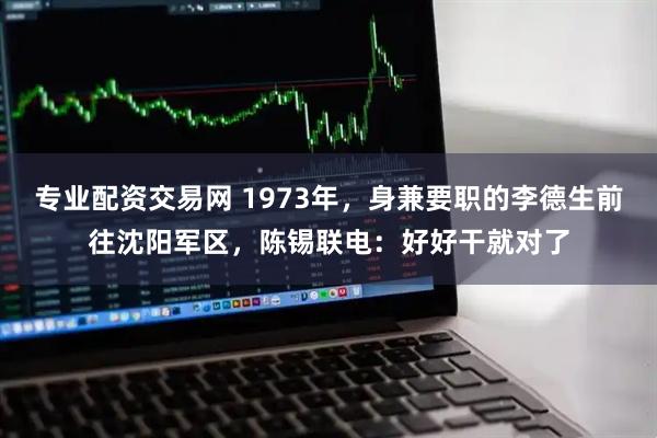 专业配资交易网 1973年，身兼要职的李德生前往沈阳军区，陈锡联电：好好干就对了